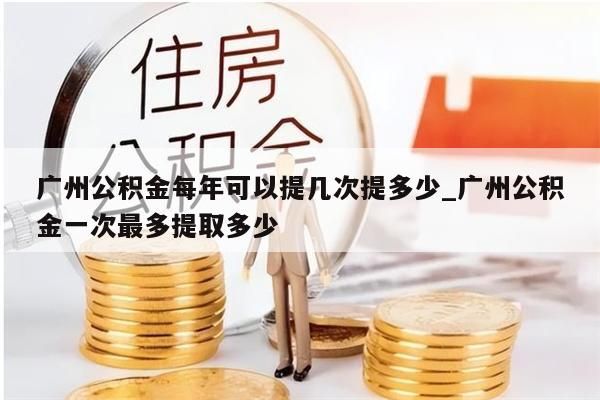 广州公积金每年可以提几次提多少_广州公积金一次最多提取多少