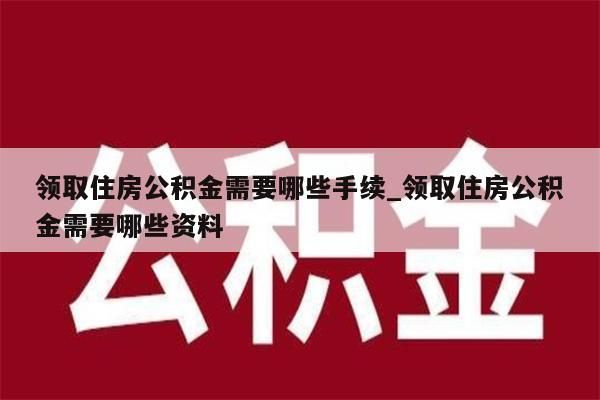 领取住房公积金需要哪些手续_领取住房公积金需要哪些资料
