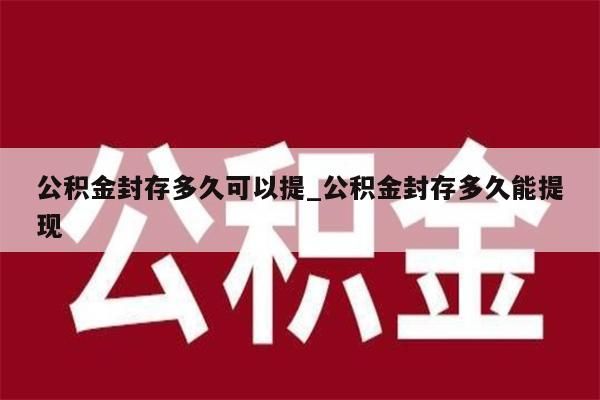 公积金封存多久可以提_公积金封存多久能提现