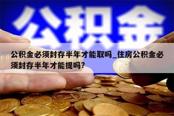 公积金必须封存半年才能取吗_住房公积金必须封存半年才能提吗?
