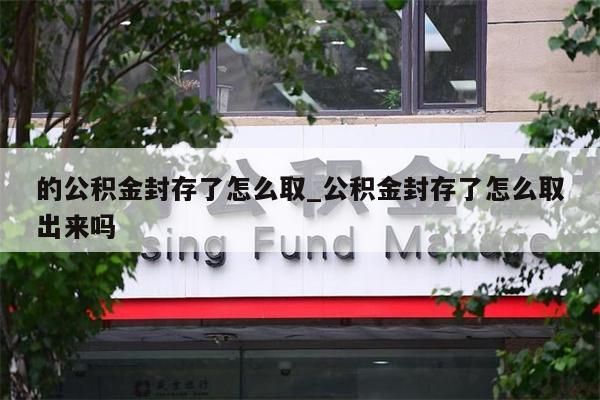 的公积金封存了怎么取_公积金封存了怎么取出来吗