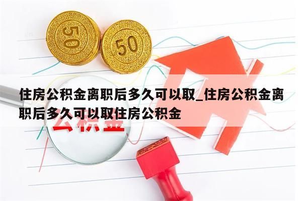 住房公积金离职后多久可以取_住房公积金离职后多久可以取住房公积金