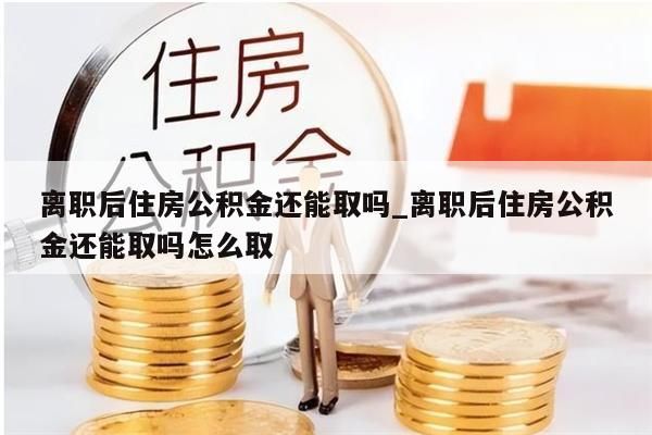 离职后住房公积金还能取吗_离职后住房公积金还能取吗怎么取