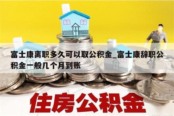 富士康离职多久可以取公积金_富士康辞职公积金一般几个月到账