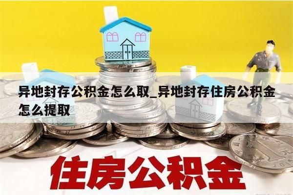 异地封存公积金怎么取_异地封存住房公积金怎么提取