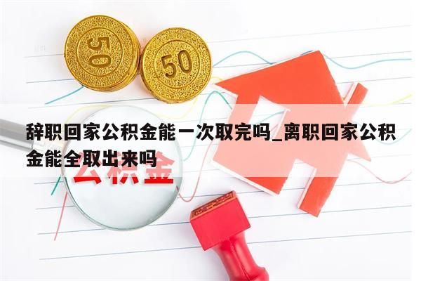 辞职回家公积金能一次取完吗_离职回家公积金能全取出来吗