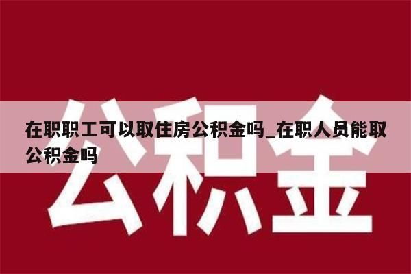 在职职工可以取住房公积金吗_在职人员能取公积金吗