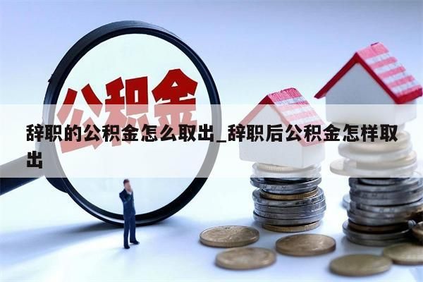 辞职的公积金怎么取出_辞职后公积金怎样取出